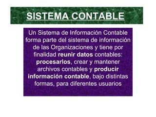 SISTEMA CONTABLE   Un Sistema de Información Contable forma parte del sistema de información de las Organizaciones y tiene por finalidad  reunir datos  contables:  procesarlos , crear y mantener archivos contables y  producir información contable , bajo distintas formas, para diferentes usuarios 