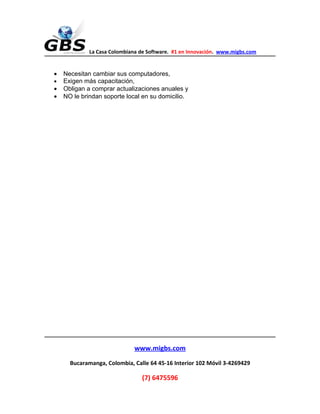 La Casa Colombiana de Software. #1 en Innovación. www.migbs.com


•   Necesitan cambiar sus computadores,
•   Exigen más capacitación,
•   Obligan a comprar actualizaciones anuales y
•   NO le brindan soporte local en su domicilio.




                              www.migbs.com
      Bucaramanga, Colombia, Calle 64 45-16 Interior 102 Móvil 3-4269429

                                (7) 6475596
 