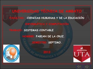 UNIVERSIDAD TÉCNICA DE AMBATO
FACULTAD: CIENCIAS HUMANAS Y DE LA EDUCACIÓN

         INFORMÁTICA Y COMPUTACIÓN

TRABAJO: SISTEMAS CONTABLE

       NOMBRE: FABIAN DE LA CRUZ.

             SEMESTRE: SEPTIMO.


                    2012
 