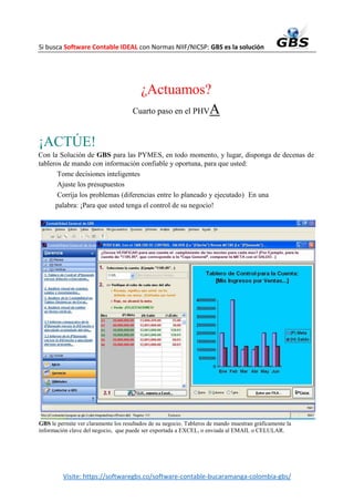 Si busca Software Contable IDEAL con Normas NIIF/NICSP: GBS es la solución
Visite: https://softwaregbs.co/software-contable-bucaramanga-colombia-gbs/
¿Actuamos?
Cuarto paso en el PHVA
¡ACTÚE!
Con la Solución de GBS para las PYMES, en todo momento, y lugar, disponga de decenas de
tableros de mando con información confiable y oportuna, para que usted:
Tome decisiones inteligentes
Ajuste los presupuestos
Corrija los problemas (diferencias entre lo planeado y ejecutado) En una
palabra: ¡Para que usted tenga el control de su negocio!
GBS le permite ver claramente los resultados de su negocio. Tableros de mando muestran gráficamente la
información clave del negocio, que puede ser exportada a EXCEL, o enviada al EMAIL o CELULAR.
 