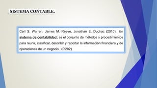 SISTEMA CONTABLE.
Carl S. Warren, James M. Reeve, Jonathan E. Duchac (2010) Un
sistema de contabilidad: es el conjunto de métodos y procedimientos
para reunir, clasificar, describir y reportar la información financiera y de
operaciones de un negocio. (P.202)
 