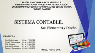 REPÚBLICA BOLIVARIANA DE VENEZUELA.
MINISTERIO DEL PODER POPULAR PARA LA EDUCACIÓN .
UNIVERSIDAD POLITÉCNICA TERRITORIAL DEL ESTADO MÉRIDA.
“KLÉBER RAMÍREZ”
Mérida, Febrero 2016.
SISTEMA CONTABLE.
Sus Elementos y Diseño.
INTEGRANTES:
• Betsi Colmenares C.I V-17.239.322
• Enmaly Colmenares C.I V-18.310.130
• Eddi Serrano C.I V-19.848.599
• Ibraimar Uzcategui C.I V-19.751.931
• Raybeth Carrasquero C.I V-20.200.732
 