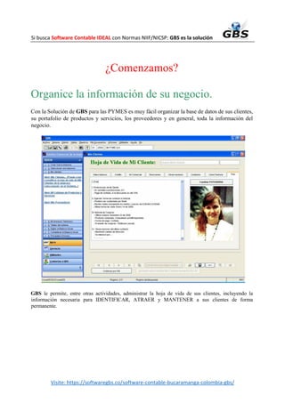 Si busca Software Contable IDEAL con Normas NIIF/NICSP: GBS es la solución
Visite: https://softwaregbs.co/software-contable-bucaramanga-colombia-gbs/
¿Comenzamos?
Organice la información de su negocio.
Con la Solución de GBS para las PYMES es muy fácil organizar la base de datos de sus clientes,
su portafolio de productos y servicios, los proveedores y en general, toda la información del
negocio.
GBS le permite, entre otras actividades, administrar la hoja de vida de sus clientes, incluyendo la
información necesaria para IDENTIFICAR, ATRAER y MANTENER a sus clientes de forma
permanente.
 