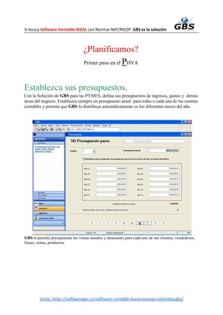 Si busca Software Contable IDEAL con Normas NIIF/NICSP: GBS es la solución
Visite: https://softwaregbs.co/software-contable-bucaramanga-colombia-gbs/
¿Planificamos?
Primer paso en el PHVA
Establezca sus presupuestos.
Con la Solución de GBS para las PYMES, defina sus presupuestos de ingresos, gastos y demás
áreas del negocio. Establezca siempre un presupuesto anual para todas o cada una de las cuentas
contables y permita que GBS lo distribuya automáticamente en los diferentes meses del año.
GBS le permite presupuestar las ventas anuales y mensuales para cada uno de sus clientes, vendedores,
líneas, zonas, productos.
 