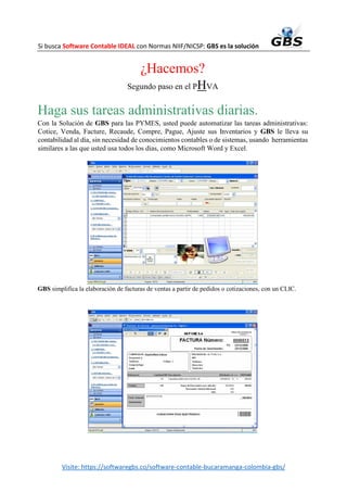 Si busca Software Contable IDEAL con Normas NIIF/NICSP: GBS es la solución
Visite: https://softwaregbs.co/software-contable-bucaramanga-colombia-gbs/
¿Hacemos?
Segundo paso en el PHVA
Haga sus tareas administrativas diarias.
Con la Solución de GBS para las PYMES, usted puede automatizar las tareas administrativas:
Cotice, Venda, Facture, Recaude, Compre, Pague, Ajuste sus Inventarios y GBS le lleva su
contabilidad al día, sin necesidad de conocimientos contables o de sistemas, usando herramientas
similares a las que usted usa todos los días, como Microsoft Word y Excel.
GBS simplifica la elaboración de facturas de ventas a partir de pedidos o cotizaciones, con un CLIC.
 