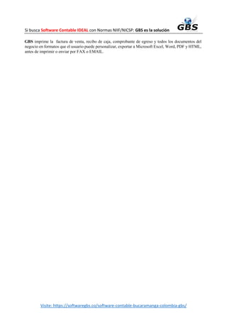 Si busca Software Contable IDEAL con Normas NIIF/NICSP: GBS es la solución
Visite: https://softwaregbs.co/software-contable-bucaramanga-colombia-gbs/
GBS imprime la factura de venta, recibo de caja, comprobante de egreso y todos los documentos del
negocio en formatos que el usuario puede personalizar, exportar a Microsoft Excel, Word, PDF y HTML,
antes de imprimir o enviar por FAX o EMAIL.
 