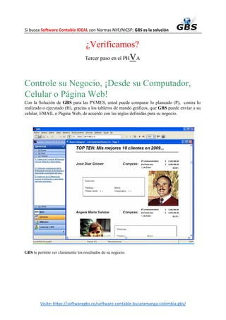 Si busca Software Contable IDEAL con Normas NIIF/NICSP: GBS es la solución
Visite: https://softwaregbs.co/software-contable-bucaramanga-colombia-gbs/
¿Verificamos?
Tercer paso en el PHVA
Controle su Negocio, ¡Desde su Computador,
Celular o Página Web!
Con la Solución de GBS para las PYMES, usted puede comparar lo planeado (P), contra lo
realizado o ejecutado (H), gracias a los tableros de mando gráficos, que GBS puede enviar a su
celular, EMAIL o Página Web, de acuerdo con las reglas definidas para su negocio.
GBS le permite ver claramente los resultados de su negocio.
 