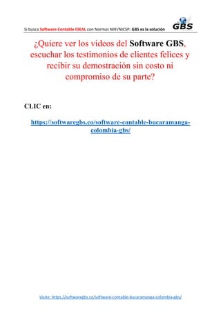 Si busca Software Contable IDEAL con Normas NIIF/NICSP: GBS es la solución
Visite: https://softwaregbs.co/software-contable-bucaramanga-colombia-gbs/
¿Quiere ver los videos del Software GBS,
escuchar los testimonios de clientes felices y
recibir su demostración sin costo ni
compromiso de su parte?
CLIC en:
https://softwaregbs.co/software-contable-bucaramanga-
colombia-gbs/
 