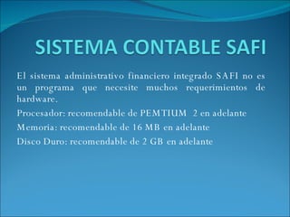 El sistema administrativo financiero integrado SAFI no es un programa que necesite muchos requerimientos de hardware.  Procesador: recomendable de PEMTIUM  2 en adelante  Memoria: recomendable de 16 MB en adelante Disco Duro: recomendable de 2 GB en adelante  