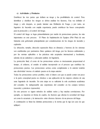 c) Actividades y Productos
Establecer las tres partes que definen un riesgo y las posibilidades de control. Para
identificar y clasificar los riesgos se deben analizar los factores, Una vez definido el
riesgo y solo después, se puede intentar una Definición de Fuego, y por tanto, un
Ingeniero de Incendio con amplia experiencia, puede establecer las bases conceptuales
para la protección y el control del riesgo.
El control del fuego se logra primordialmente por medio de protecciones pasivas, las más
importantes en este proceso. El Plano de Implantación de Equipos (Plot Plan) de una
Industria está gobernado principalmente por consideraciones de los riesgos de incendio y
explosión.
La ubicación, tamaño, dirección separación física en distancia y barreras de los sistemas
son establecidas por parámetros físico químicos del riesgo, por los factores ambientales y
por las normas aplicables o las prácticas más aceptadas internacional y localmente,
además de un cuidadoso y adecuado análisis de Ingeniería.
La protección final, el costo de las protecciones activas es inversamente proporcional al
tiempo, al esfuerzo, al estudio al análisis incorporado en el proceso que establece las
protecciones pasivas. Las protecciones activas como complemento a lo anterior tendrán
una efectividad inversa al cuidado puesto en la etapa anterior.
Todas las protecciones activas posibles, todo el dinero con que se puede contar son poco
si la parte conceptual pasiva no obedece a una aplicación de los mejores criterios de una
sana Ingeniería de incendio. En esta etapa no es suficiente la sola excelencia académica
del consultor. Es indispensable una experiencia del consultor en los campos teóricos
(asesoría) y prácticos (operación).
En este proceso se siguen métodos de análisis varios y hay muchas correlaciones. Por
ejemplo, se muestran en forma de cuadro, los factores que afectan la severidad del fuego
así como la secuencia y la interacción entre diversos factores de un proceso del fuego.
A continuación se listan las distintas protecciones y la norma que la rige (en caso de que
aplique):
 