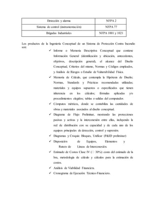 Los productos de la Ingeniería Conceptual de un Sistema de Protección Contra Incendio
son:
 Informe o Memoria Descriptiva Conceptual que contiene
Información General (identificación y ubicación, antecedentes,
objetivos, descripción general), el alcance del Diseño
Conceptual, Criterios del mismo, Normas y Códigos empleados,
y Análisis de Riesgos o Estudio de Vulnerabilidad Física.
 Memoria de Cálculo, que contempla la Hipótesis de Diseño;
Normas, Standards y Prácticas recomendadas utilizadas;
materiales y equipos supuestos o especificados que tienen
inherencia en los cálculos; fórmulas aplicadas y/o
procedimientos elegidos; tablas o salidas del computador.
 Cómputos métricos, donde se contabiliza las cantidades de
obras y materiales asociados al diseño conceptual.
 Diagrama de Flujo Preliminar, mostrando las protecciones
pasivas y activas y la interconexión entre ellas, incluyendo la
red de distribución con su capacidad y de cada uno de los
equipos principales de detección, control y supresión.
 Diagramas y Croquis: Bloques, Unificar (P&ID preliminar)
 Disposición de Equipos, Elementos y
Ruteos de Líneas de Interconexión.
 Estimado de Costos Clase IV ( 30%): costo del estimado de la
bra, metodología de cálculo y cálculos para la estimación de
costos.
 Análisis de Viabilidad Financiera.
 Cronograma de Ejecución Técnico-Financiero.
Detección y alarma NFPA 2
Sistema de control (instrumentación) NFPA 77
Brigadas Industriales NFPA 1001 y 1021
 