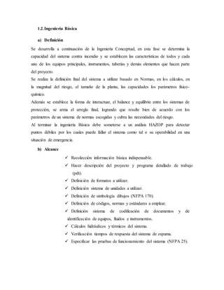 1.2.Ingeniería Básica
a) Definición
Se desarrolla a continuación de la Ingeniería Conceptual, en esta fase se determina la
capacidad del sistema contra incendio y se establecen las características de todos y cada
uno de los equipos principales, instrumentos, tuberías y demás elementos que hacen parte
del proyecto.
Se realiza la definición final del sistema a utilizar basado en Normas, en los cálculos, en
la magnitud del riesgo, el tamaño de la planta, las capacidades los parámetros físico-
químico.
Además se establece la forma de interactuar, el balance y equilibrio entre los sistemas de
protección, se arma el arreglo final, logrando que resulte bien de acuerdo con los
parámetros de un sistema de normas escogidas y cubra las necesidades del riesgo.
Al terminar la ingeniería Básica debe someterse a un análisis HAZOP para detectar
puntos débiles por los cuales puede fallar el sistema como tal o su operabilidad en una
situación de emergencia.
b) Alcance
 Recolección información básica indispensable.
 Hacer descripción del proyecto y programa detallado de trabajo
(pdt).
 Definición de formatos a utilizar.
 Definición sistema de unidades a utilizar.
 Definición de simbología dibujos (NFPA 170).
 Definición de códigos, normas y estándares a emplear.
 Definición sistema de codificación de documentos y de
identificación de equipos, fluidos e instrumentos.
 Cálculos hidráulicos y térmicos del sistema.
 Verificación tiempos de respuesta del sistema de espuma.
 Especificar las pruebas de funcionamiento del sistema (NFPA 25).
 