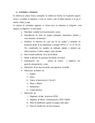 c) Actividades y Productos
Se elaboran los planos básicos principales. Se definen las Pruebas de Aceptación según la
norma o el análisis de ingeniería, si estas no existen y que en ultima instancia es lo que el
usuario compra y paga.
La relación de actividades siguientes es extensa pero no exhaustiva ni excluyente, como
tampoco es obligatoria en todo diseño:
a. Determinar cantidad real de protecciones activas.
b. Especificación de todos los equipos principales, instrumentos, tuberías y
otros elementos involucrados.
c. Establecer la ubicación de cada uno de los equipos y elementos de
protección dentro de las instalaciones a proteger (NFPA 11, 15, 16, 20, 24,
30), considerando los requisitos de distancias mínimas y máximas que
deben respetarse al ubicar equipos contra incendio.
d. Hacer trazado preliminar de la red de tubería.
e. Definir la filosofía de operación del sistema de control.
f. Especificación del sistema de control y definición del
grado de automatización a tener.
g. Elaboración de las bases de diseño para ingeniería de detalle.
h. Elaboración de listados de:
i. Equipos
ii. Líneas
iii. Puntos de interconexión (“tie-ins”)
iv. Planos y dibujos.
v. Instrumentos.
vi. Cargas eléctricas.
i. Elaboración de:
i. Diagramas de flujo de proceso (PFD).
ii. Diagrama de tubería e instrumentación (DTI o P&ID).
iii. Plano de distribución general de equipos (plot plan).
iv. Plano de clasificación de áreas riesgosas.
 