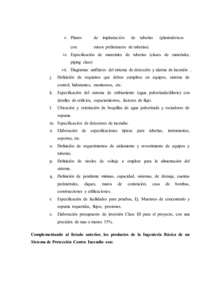 v. Planos de implantación de tuberías (planimétricos
con ruteos preliminares de tuberías).
vi. Especificación de materiales de tuberías (clases de materiales,
piping class)
vii. Diagramas unifilares del sistema de detección y alarma de incendio .
j. Definición de requisitos que deben cumplirse en equipos, sistema de
control, hidratantes, monitoreos, etc.
k. Especificación del sistema de enfriamiento (agua pulverizada/diluvio) con
detalles de orificios, espaciamientos, factores de flujo.
l. Ubicación y orientación de boquillas de agua pulverizada y rociadores de
espuma.
m. Especificación de detectores de incendio.
n. Elaboración de especificaciones típicas para tuberías, instrumentos,
soportes, etc.
o. Definición de requerimientos de aislamiento y revestimiento de equipos y
tuberías.
p. Definición de niveles de voltaje a emplear para la alimentación del
sistema.
q. Definición de pendiente mininas, capacidad, sistemas, de drenaje, cuentas
perimetrales, diques, muros de contención, casa de bombas,
construcciones y edificaciones.
r. Especificación de facilidades para pruebas, Ej. Muestreo de concentrado y
espuma requeridas, flujos, presiones.
s. Elaboración presupuesto de inversión Clase III para el proyecto, con una
precisión de mas o menos 15%.
Complementando al listado anterior, los productos de la Ingeniería Básica de un
Sistema de Protección Contra Incendio son:
 