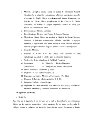 t. Memoria Descriptiva Básica, donde se incluye la Información General
(identificación y ubicación, antecedentes, objetivos, descripción general);
el Alcance del Diseño Básico, complemento del Alcance Conceptual; los
Criterios de Diseño Básico, complemento de los Criterios de Diseño
Conceptual; las Normas y Códigos empleados; Análisis de Riesgo y/o
Estudio de Vulnerabilidad Física.
u. Especificaciones Técnicas Generales.
v. Especificaciones Técnicas para Procura de Equipos Mayores.
w. Memoria de Cálculo Básico, que contiene la Hipótesis de Diseño; Normas,
Standards y Prácticas recomendadas utilizadas; materiales y equipos
supuestos o especificados que tienen inherencia en los cálculos; Fórmulas
aplicadas y/o procedimientos elegidos; Tablas o salidas del computador.
x. Cómputos Métricos.
y. Estimado de Costos Clase III (20%): costo estimado de obra,
mettodología de cálculo y cálculos para la estimación de costos.
z. Verificación de los Indicadores de Fiabilidad Financiera.
aa. Cronograma de Ejecución Técnico-Financiero
(complemento del Cronograma de la Etapa Conceptual).
bb. Listado General de Documentos y Planos.
cc. Diagramas de Flujo de Procesos (P.F.D).
dd. Disposición de Equipos Mayores y Componentes (Plot Plan).
ee. Diagrama de Tuberías e Instrumentación (P & ID).
ff. Diagramas Unifilares y/o de Bloques.
gg. Disposición de Líneas (Tuberías de Conducción de Fluidos y Acometidas
Eléctricas, Ducterías) y Elementos Terminales de Distribución.
1.3.Ingeniería de Detalle
a) Definición
Fase final de la ingeniería de un proyecto en la cual se desarrollan las especificaciones
básicas de los equipos, instrumentos y otros elementos del proyecto; con la ayuda de
códigos, normas y estándares de ingeniería, hasta obtener planos, documentos y listado
 