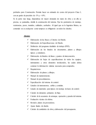 probados para Construcción. Permite hacer un estimado de costos del proyecto Clase I,
con un grado de precisión de -5% y +10%.
Es la parte mas larga, dispendiosa de mayor demanda de mano de obra y en ella se
precisa, se puntualiza, detalla la construcción del sistema. Fija los parámetros de montaje,
resistencias, pesos, tamaños, calidades, acabados. Al igual que en la Ingeniera Básica, su
contenido no es excluyente como tampoco es obligatorio en todos los diseños.
Alcance
 Elaboración de las Bases y Criterios de Diseño.
 Elaboración de Especificaciones de Diseño.
 Definición del programa detallado de trabajo (PDT).
 Elaboración de los listados de documentos, planos y dibujos
típicos y estándares.
 Elaboración de listados de líneas y puntos de interconexión.
 Elaboración de hojas de especificaciones de todos los equipos,
instrumentos y otros elementos involucrados, las cuales deben
contener la información mínima necesaria para comprarlos.
 Requisiciones.
 Elaboración de planos y dibujos.
 Manual de mantenimiento.
 Manual de procedimientos.
 Especificación del sistema de control.
 Listados de instrumentos, cables y conduits.
 Listado de materiales para típicos de montaje de lazos de control.
 Calculo de elementos primarios de flujo.
 Calculo de la secuencia de arranque, operación y parada del sistema.
 Evaluación técnica de ofertas.
 Revisión planos de proveedores.
 Ajuste finales de diseño.
 Calculo de cantidades de obra y elaboración del presupuesto.
 