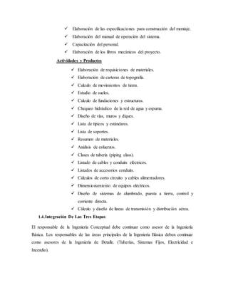  Elaboración de las especificaciones para construcción del montaje.
 Elaboración del manual de operación del sistema.
 Capacitación del personal.
 Elaboración de los libros mecánicos del proyecto.
Actividades y Productos
 Elaboración de requisiciones de materiales.
 Elaboración de carteras de topografía.
 Calculo de movimientos de tierra.
 Estudio de suelos.
 Calculo de fundaciones y estructuras.
 Chequeo hidráulico de la red de agua y espuma.
 Diseño de vías, muros y diques.
 Lista de típicos y estándares.
 Lista de soportes.
 Resumen de materiales.
 Análisis de esfuerzos.
 Clases de tubería (piping class).
 Listado de cables y conduits eléctricos.
 Listados de accesorios conduits.
 Cálculos de corto circuito y cables alimentadores.
 Dimensionamiento de equipos eléctricos.
 Diseño de sistemas de alumbrado, puesta a tierra, control y
corriente directa.
 Cálculo y diseño de líneas de transmisión y distribución aérea.
1.4.Integración De Las Tres Etapas
El responsable de la Ingeniería Conceptual debe continuar como asesor de la Ingeniería
Básica. Los responsables de las áreas principales de la Ingeniería Básica deben continuar
como asesores de la Ingeniería de Detalle. (Tuberías, Sistemas Fijos, Electricidad e
Incendio).
 