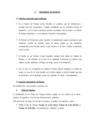 II. CRITERIOS DE DISEÑO
2.1.Criterios Generales para el Diseño
 En el diseño del Sistema contra Incendio se considera que las instalaciones a
proteger han sido proyectadas y erigidas cumpliendo con los principios básicos de
Ingeniería y con la mejor experiencia práctica acumulada hasta la fecha en el diseño
de Plantas Industriales y en la Industria Petrolera y Petroquímica.
 El Sistema de Protección contra Incendio se dimensionará según la premisa de que
solamente ocurrirá un incendio mayor al mismo tiempo en una instalación,
considerando como incendio mayor el que involucra a un área o bloque considerado
como un todo.
 El diseño de un Sistema Contra Incendios siempre debe incluir un Análisis de
Riesgos, a ser realizado en la fase de la Ingeniería Conceptual y/o Básica. Este
análisis permite identificar el bloque de riesgo mayor en la instalación.
 Para la fase de la Ingeniería de Detalle el Cliente deberá suministrar el análisis de
riesgo; en caso de no estar incluido en la oferta original, se deberá tramitar una nota
de desviación, con la finalidad de que sea solicitado al Cliente y presupuestado.
2.2.Criterios Particulares de Diseño
Las instalaciones más comunes a proteger son:
a) Patio de Tanques
La distribución de los Patios de Tanques deberá cumplir con los criterios de la buena
practica de Ingeniería y las Normas Internacionales aplicables.
Para protección de riesgo en todo tipo de tanques, se realizan los siguientes pasos:
 Definir el tipo de Tanque: Tanque de techo cónico, Tanque de techo flotante o
Tanque de techo fijo, y sus dimensiones (diámetro y altura).
 