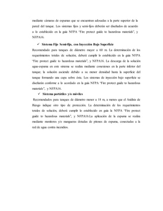 mediante cámaras de espumas que se encuentran adosadas a la parte superior de la
pared del tanque. Los sistemas fijos y semi-fijos deberán ser diseñados de acuerdo
a lo establecido en la guía NFPA “Fire protect guide to hazardous materials”, y
NFPA16.
 Sistema Fijo Semi-fijo, con Inyección Bajo Superficie
Recomendado para tanques de diámetro mayor a 60 m. La determinación de los
requerimientos totales de solución, deberá cumplir lo establecido en la guía NFPA
“Fire protect guide to hazardous materials”, y NFPA16. La descarga de la solución
agua-espuma en este sistema se realiza mediante conexiones en la parte inferior del
tanque; la solución asciende debido a su menor densidad hasta la superficie del
tanque formando una capa sobre ésta. Los sistemas de inyección bajo superficie se
diseñarán conforme a lo acordado en la guía NFPA “Fire protect guide to hazardous
materials”, y NFPA16.
 Sistema portátiles y/o móviles
Recomendados para tanques de diámetro menor a 18 m, a menos que el Análisis de
Riesgo indique otro tipo de protección. La determinación de los requerimientos
totales de solución, deberá cumplir lo establecido en guía la NFPA “Fire protect
guide to hazardous materials”, y NFPA16.La aplicación de la espuma se realiza
mediante monitores y/o mangueras dotadas de pitones de espuma, conectadas a la
red de agua contra incendios.
 