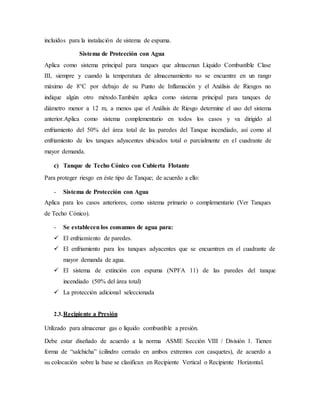 incluidos para la instalación de sistema de espuma.
Sistema de Protección con Agua
Aplica como sistema principal para tanques que almacenan Líquido Combustible Clase
III, siempre y cuando la temperatura de almacenamiento no se encuentre en un rango
máximo de 8°C por debajo de su Punto de Inflamación y el Análisis de Riesgos no
indique algún otro método.También aplica como sistema principal para tanques de
diámetro menor a 12 m, a menos que el Análisis de Riesgo determine el uso del sistema
anterior.Aplica como sistema complementario en todos los casos y va dirigido al
enfriamiento del 50% del área total de las paredes del Tanque incendiado, así como al
enfriamiento de los tanques adyacentes ubicados total o parcialmente en el cuadrante de
mayor demanda.
c) Tanque de Techo Cónico con Cubierta Flotante
Para proteger riesgo en éste tipo de Tanque; de acuerdo a ello:
- Sistema de Protección con Agua
Aplica para los casos anteriores, como sistema primario o complementario (Ver Tanques
de Techo Cónico).
- Se establecen los consumos de agua para:
 El enfriamiento de paredes.
 El enfriamiento para los tanques adyacentes que se encuentren en el cuadrante de
mayor demanda de agua.
 El sistema de extinción con espuma (NPFA 11) de las paredes del tanque
incendiado (50% del área total)
 La protección adicional seleccionada
2.3.Recipiente a Presión
Utilizado para almacenar gas o líquido combustible a presión.
Debe estar diseñado de acuerdo a la norma ASME Sección VIII / División 1. Tienen
forma de “salchicha” (cilindro cerrado en ambos extremos con casquetes), de acuerdo a
su colocación sobre la base se clasifican en Recipiente Vertical o Recipiente Horizontal.
 