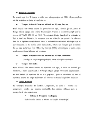2.4.Tanque Refrigerado
En general, este tipo de tanque se utiliza para almacenamiento de GLP, etileno, propileno,
etc. De acuerdo a su diseño se clasifican en:
a) Tanques de Pared Única con Aislamiento Térmico Externo
Estos tanques sólo utilizan sistema de protección con agua, a menos que el Análisis de
Riesgo indique agregar otro sistema de protección. Cuando el aislamiento cumple con las
normas ASTMc33, 150, 94 y/o E119, “Revestimiento Contra Incendios”, la protección se
hará a través de hidrantes y/o monitores, con una ubicación que garantice la cobertura
total de la superficie del recipiente.Cuando el aislamiento del recipiente no cumple con las
especificaciones de las normas antes mencionadas, deberá ser protegido por un sistema
fijo de agua pulverizada (ver NFPA 15, Convenin 1660); adicionalmente se debe contar,
con la protección de hidrantes y/o monitores.
b) Tanques de Doble Pared con Aislamiento Térmico Intermedio
Este tipo de tanque se protege bajo el mismo concepto del anterior.
c) Tanques Enterrados
Estos tanques sólo utilizan sistema de protección con agua, a través de hidrantes y/o
monitores, a menos que el Análisis de Riesgo indique agregar otro sistema de protección.
La tasa mínima de aplicación es de 0.25 gmp/pie2 , para el enfriamiento de toda la
superficie externa del tanque incendiado, así como de los tanques adyacentes afectados.
2.5.Equipo Rotativo
Se contempla Estaciones de Bombas, Compresores, así como a bombas y/o
compresores aislados que manejen combustible. Los sistemas utilizados para la
protección de estos equipos son:
 Sistema de Protección con Espuma
Será utilizado cuando el Análisis de Riesgos así lo indique.
 