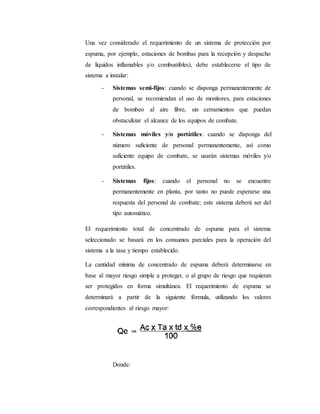 Una vez considerado el requerimiento de un sistema de protección por
espuma, por ejemplo, estaciones de bombas para la recepción y despacho
de líquidos inflamables y/o combustibles), debe establecerse el tipo de
sistema a instalar:
- Sistemas semi-fijos: cuando se disponga permanentemente de
personal, se recomiendan el uso de monitores, para estaciones
de bombeo al aire libre, sin cerramientos que puedan
obstaculizar el alcance de los equipos de combate.
- Sistemas móviles y/o portátiles: cuando se disponga del
número suficiente de personal permanentemente, así como
suficiente equipo de combate, se usarán sistemas móviles y/o
portátiles.
- Sistemas fijos: cuando el personal no se encuentre
permanentemente en planta, por tanto no puede esperarse una
respuesta del personal de combate; este sistema deberá ser del
tipo automático.
El requerimiento total de concentrado de espuma para el sistema
seleccionado se basará en los consumos parciales para la operación del
sistema a la tasa y tiempo establecido.
La cantidad mínima de concentrado de espuma deberá determinarse en
base al mayor riesgo simple a proteger, o al grupo de riesgo que requieran
ser protegidos en forma simultánea. El requerimiento de espuma se
determinará a partir de la siguiente fórmula, utilizando los valores
correspondientes al riesgo mayor:
Donde:
 