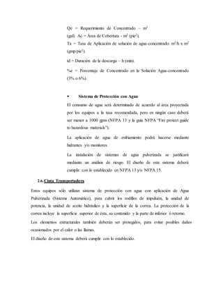 Qe = Requerimiento de Concentrado – m3
(gal). Ac = Área de Cobertura - m2 (pie2).
Ta = Tasa de Aplicación de solución de agua-concentrado: m3/h x m2
(gmp/pie2).
td = Duración de la descarga – h (min).
%e = Porcentaje de Concentrado en la Solución Agua-concentrado
(3% o 6%).
 Sistema de Protección con Agua
El consumo de agua será determinado de acuerdo al área proyectada
por los equipos a la tasa recomendada, pero en ningún caso deberá
ser menor a 1000 gpm (NFPA 13 y la guía NFPA “Fire protect guide
to hazardous materials”).
La aplicación de agua de enfriamiento podrá hacerse mediante
hidrantes y/o monitores.
La instalación de sistemas de agua pulverizada se justificará
mediante un análisis de riesgo. El diseño de este sistema deberá
cumplir con lo establecido en NFPA 13 y/o NFPA 15.
2.6.Cinta Transportadora
Estos equipos sólo utilizan sistema de protección con agua con aplicación de Agua
Pulverizada (Sistema Automático), para cubrir los rodillos de impulsión, la unidad de
potencia, la unidad de aceite hidráulico y la superficie de la correa. La protección de la
correa incluye la superficie superior de ésta, su contenido y la parte de inferior ó retorno.
Los elementos estructurales también deberán ser protegidos, para evitar posibles daños
ocasionados por el calor o las llamas.
El diseño de este sistema deberá cumplir con lo establecido.
 