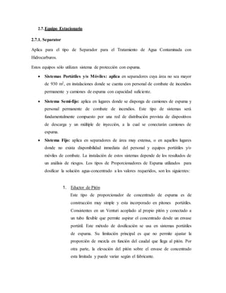 2.7.Equipo Estacionario
2.7.1. Separator
Aplica para el tipo de Separador para el Tratamiento de Agua Contaminada con
Hidrocarburos.
Estos equipos sólo utilizan sistema de protección con espuma.
 Sistemas Portátiles y/o Móviles: aplica en separadores cuya área no sea mayor
de 930 m2, en instalaciones donde se cuenta con personal de combate de incendios
permanente y camiones de espuma con capacidad suficiente.
 Sistema Semi-fijo: aplica en lugares donde se disponga de camiones de espuma y
personal permanente de combate de incendios. Este tipo de sistemas será
fundamentalmente compuesto por una red de distribución provista de dispositivos
de descarga y un múltiple de inyección, a la cual se conectarán camiones de
espuma.
 Sistema Fijo: aplica en separadores de área muy extensa, o en aquellos lugares
donde no exista disponibilidad inmediata del personal y equipos portátiles y/o
móviles de combate. La instalación de estos sistemas depende de los resultados de
un análisis de riesgos. Los tipos de Proporcionadores de Espuma utilizados para
dosificar la solución agua-concentrado a los valores requeridos, son los siguientes:
1. Eductor de Pitón
Este tipo de proporcionador de concentrado de espuma es de
construcción muy simple y esta incorporado en pitones portátiles.
Consistentes en un Venturi acoplado al propio pitón y conectado a
un tubo flexible que permite aspirar el concentrado desde un envase
portátil. Este método de dosificación se usa en sistemas portátiles
de espuma. Su limitación principal es que no permite ajustar la
proporción de mezcla en función del caudal que llega al pitón. Por
otra parte, la elevación del pitón sobre el envase de concentrado
esta limitada y puede variar según el fabricante.
 