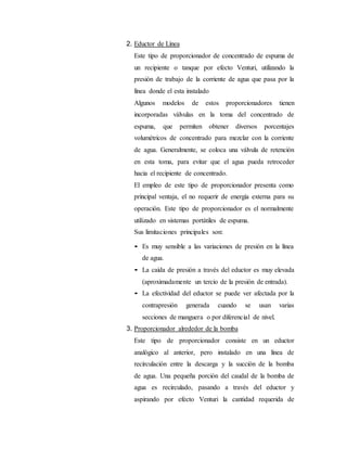 2. Eductor de Línea
Este tipo de proporcionador de concentrado de espuma de
un recipiente o tanque por efecto Venturi, utilizando la
presión de trabajo de la corriente de agua que pasa por la
línea donde el esta instalado
Algunos modelos de estos proporcionadores tienen
incorporadas válvulas en la toma del concentrado de
espuma, que permiten obtener diversos porcentajes
volumétricos de concentrado para mezclar con la corriente
de agua. Generalmente, se coloca una válvula de retención
en esta toma, para evitar que el agua pueda retroceder
hacia el recipiente de concentrado.
El empleo de este tipo de proporcionador presenta como
principal ventaja, el no requerir de energía externa para su
operación. Este tipo de proporcionador es el normalmente
utilizado en sistemas portátiles de espuma.
Sus limitaciones principales son:
• Es muy sensible a las variaciones de presión en la línea
de agua.
• La caída de presión a través del eductor es muy elevada
(aproximadamente un tercio de la presión de entrada).
• La efectividad del eductor se puede ver afectada por la
contrapresión generada cuando se usan varias
secciones de manguera o por diferencial de nivel.
3. Proporcionador alrededor de la bomba
Este tipo de proporcionador consiste en un eductor
analógico al anterior, pero instalado en una línea de
recirculación entre la descarga y la succión de la bomba
de agua. Una pequeña porción del caudal de la bomba de
agua es recirculado, pasando a través del eductor y
aspirando por efecto Venturi la cantidad requerida de
 