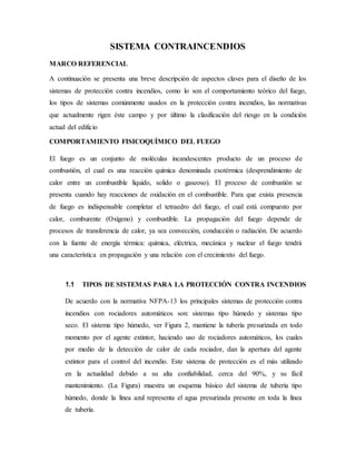 SISTEMA CONTRAINCENDIOS
MARCO REFERENCIAL
A continuación se presenta una breve descripción de aspectos claves para el diseño de los
sistemas de protección contra incendios, como lo son el comportamiento teórico del fuego,
los tipos de sistemas comúnmente usados en la protección contra incendios, las normativas
que actualmente rigen éste campo y por último la clasificación del riesgo en la condición
actual del edificio
COMPORTAMIENTO FISICOQUÍMICO DEL FUEGO
El fuego es un conjunto de moléculas incandescentes producto de un proceso de
combustión, el cual es una reacción química denominada exotérmica (desprendimiento de
calor entre un combustible líquido, solido o gaseoso). El proceso de combustión se
presenta cuando hay reacciones de oxidación en el combustible. Para que exista presencia
de fuego es indispensable completar el tetraedro del fuego, el cual está compuesto por
calor, comburente (Oxígeno) y combustible. La propagación del fuego depende de
procesos de transferencia de calor, ya sea convección, conducción o radiación. De acuerdo
con la fuente de energía térmica: química, eléctrica, mecánica y nuclear el fuego tendrá
una característica en propagación y una relación con el crecimiento del fuego.
1.1 TIPOS DE SISTEMAS PARA LA PROTECCIÓN CONTRA INCENDIOS
De acuerdo con la normativa NFPA-13 los principales sistemas de protección contra
incendios con rociadores automáticos son: sistemas tipo húmedo y sistemas tipo
seco. El sistema tipo húmedo, ver Figura 2, mantiene la tubería presurizada en todo
momento por el agente extintor, haciendo uso de rociadores automáticos, los cuales
por medio de la detección de calor de cada rociador, dan la apertura del agente
extintor para el control del incendio. Este sistema de protección es el más utilizado
en la actualidad debido a su alta confiabilidad, cerca del 90%, y su fácil
mantenimiento. (La Figura) muestra un esquema básico del sistema de tubería tipo
húmedo, donde la línea azul representa el agua presurizada presente en toda la línea
de tubería.
 