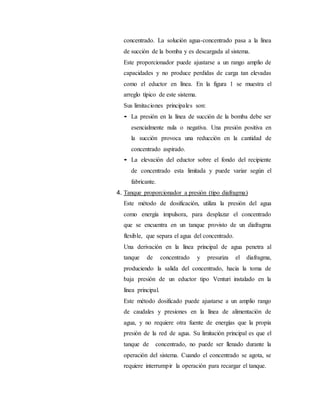 concentrado. La solución agua-concentrado pasa a la línea
de succión de la bomba y es descargada al sistema.
Este proporcionador puede ajustarse a un rango amplio de
capacidades y no produce perdidas de carga tan elevadas
como el eductor en línea. En la figura 1 se muestra el
arreglo típico de este sistema.
Sus limitaciones principales son:
• La presión en la línea de succión de la bomba debe ser
esencialmente nula o negativa. Una presión positiva en
la succión provoca una reducción en la cantidad de
concentrado aspirado.
• La elevación del eductor sobre el fondo del recipiente
de concentrado esta limitada y puede variar según el
fabricante.
4. Tanque proporcionador a presión (tipo diafragma)
Este método de dosificación, utiliza la presión del agua
como energía impulsora, para desplazar el concentrado
que se encuentra en un tanque provisto de un diafragma
flexible, que separa el agua del concentrado.
Una derivación en la línea principal de agua penetra al
tanque de concentrado y presuriza el diafragma,
produciendo la salida del concentrado, hacia la toma de
baja presión de un eductor tipo Venturi instalado en la
línea principal.
Este método dosificado puede ajustarse a un amplio rango
de caudales y presiones en la línea de alimentación de
agua, y no requiere otra fuente de energías que la propia
presión de la red de agua. Su limitación principal es que el
tanque de concentrado, no puede ser llenado durante la
operación del sistema. Cuando el concentrado se agota, se
requiere interrumpir la operación para recargar el tanque.
 