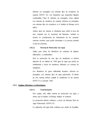 deberán ser protegidos con sistemas fijos de rociadores de
espuma (NFPA 16). Los llenaderos que despachen líquidos
combustibles Clase II, deberán ser protegidos como mínimo
con sistemas de monitores de espuma; deberán ser protegidos
con sistemas fijos de rociadores si el Análisis de Riesgos así lo
indica.
Ambos tipos de sistema se diseñarán para cubrir el área del
piso ocupada por la estructura del llenadero; también se
tomará en consideración las dimensiones de los camiones
cisternas servidos, para poder determinar si se precisa extender
el área de cobertura.
2.8.2.2. Sistema de Protección con Agua
Aplica para todos los llenaderos de camiones de líquidos
inflamables y combustibles.
Para la protección de este tipo de instalación se deberá
disponer de un mínimo de 1500 gpm de agua que podrá ser
suministrada a través de monitores, hidrantes y/o carretes de
mangueras.
Los llenaderos de gases inflamables licuados, deberán ser
protegidos con sistemas fijos de agua pulverizada. El diseño
de este sistema deberá cumplir lo establecido en las normas
NFPA 15 y Convenin 1660.
2.8.3. Equipos Eléctricos y/o Electrónicos
2.8.3.1. Transformador
Este equipo sólo utiliza sistema de protección con agua, a
menos que el Análisis de Riesgo indique lo contrario.
La protección deberá realizarse a través de Sistemas Fijos de
Agua Pulverizada (NFPA 15).
La aplicación del agua debe realizarse por medio de boquillas,
 