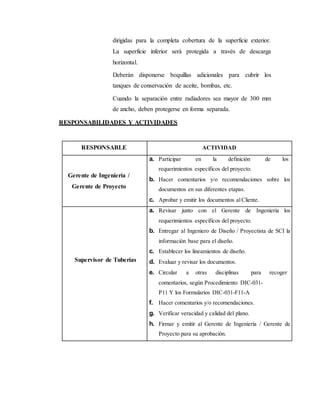 dirigidas para la completa cobertura de la superficie exterior.
La superficie inferior será protegida a través de descarga
horizontal.
Deberán disponerse boquillas adicionales para cubrir los
tanques de conservación de aceite, bombas, etc.
Cuando la separación entre radiadores sea mayor de 300 mm
de ancho, deben protegerse en forma separada.
RESPONSABILIDADES Y ACTIVIDADES
RESPONSABLE ACTIVIDAD
Gerente de Ingeniería /
Gerente de Proyecto
a. Participar en la definición de los
requerimientos específicos del proyecto.
b. Hacer comentarios y/o recomendaciones sobre los
documentos en sus diferentes etapas.
c. Aprobar y emitir los documentos alCliente.
Supervisor de Tuberías
a. Revisar junto con el Gerente de Ingeniería los
requerimientos específicos del proyecto.
b. Entregar al Ingeniero de Diseño / Proyectista de SCI la
información base para el diseño.
c. Establecer los lineamientos de diseño.
d. Evaluar y revisar los documentos.
e. Circular a otras disciplinas para recoger
comentarios, según Procedimiento DIC-031-
P11 Y los Formularios DIC-031-F11-A
f. Hacer comentarios y/o recomendaciones.
g. Verificar veracidad y calidad del plano.
h. Firmar y emitir al Gerente de Ingeniería / Gerente de
Proyecto para su aprobación.
 
