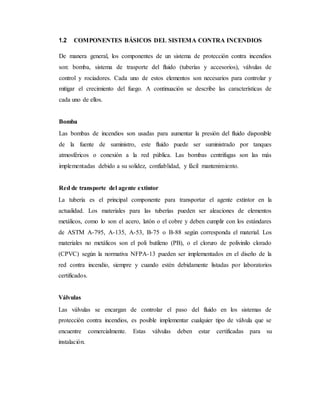 1.2 COMPONENTES BÁSICOS DEL SISTEMA CONTRA INCENDIOS
De manera general, los componentes de un sistema de protección contra incendios
son: bomba, sistema de trasporte del fluido (tuberías y accesorios), válvulas de
control y rociadores. Cada uno de estos elementos son necesarios para controlar y
mitigar el crecimiento del fuego. A continuación se describe las características de
cada uno de ellos.
Bomba
Las bombas de incendios son usadas para aumentar la presión del fluido disponible
de la fuente de suministro, este fluido puede ser suministrado por tanques
atmosféricos o conexión a la red pública. Las bombas centrifugas son las más
implementadas debido a su solidez, confiablidad, y fácil mantenimiento.
Red de transporte del agente extintor
La tubería es el principal componente para transportar el agente extintor en la
actualidad. Los materiales para las tuberías pueden ser aleaciones de elementos
metálicos, como lo son el acero, latón o el cobre y deben cumplir con los estándares
de ASTM A-795, A-135, A-53, B-75 o B-88 según corresponda el material. Los
materiales no metálicos son el poli butileno (PB), o el cloruro de polivinilo clorado
(CPVC) según la normativa NFPA-13 pueden ser implementados en el diseño de la
red contra incendio, siempre y cuando estén debidamente listadas por laboratorios
certificados.
Válvulas
Las válvulas se encargan de controlar el paso del fluido en los sistemas de
protección contra incendios, es posible implementar cualquier tipo de válvula que se
encuentre comercialmente. Estas válvulas deben estar certificadas para su
instalación.
 