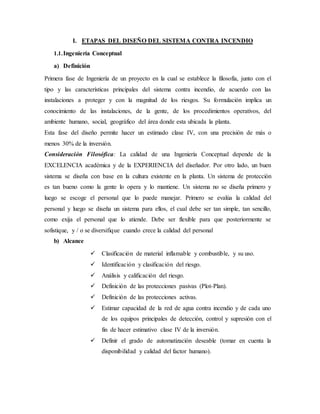 I. ETAPAS DEL DISEÑO DEL SISTEMA CONTRA INCENDIO
1.1.Ingeniería Conceptual
a) Definición
Primera fase de Ingeniería de un proyecto en la cual se establece la filosofía, junto con el
tipo y las características principales del sistema contra incendio, de acuerdo con las
instalaciones a proteger y con la magnitud de los riesgos. Su formulación implica un
conocimiento de las instalaciones, de la gente, de los procedimientos operativos, del
ambiente humano, social, geográfico del área donde esta ubicada la planta.
Esta fase del diseño permite hacer un estimado clase IV, con una precisión de más o
menos 30% de la inversión.
Consideración Filosófica: La calidad de una Ingeniería Conceptual depende de la
EXCELENCIA académica y de la EXPERIENCIA del diseñador. Por otro lado, un buen
sistema se diseña con base en la cultura existente en la planta. Un sistema de protección
es tan bueno como la gente lo opera y lo mantiene. Un sistema no se diseña primero y
luego se escoge el personal que lo puede manejar. Primero se evalúa la calidad del
personal y luego se diseña un sistema para ellos, el cual debe ser tan simple, tan sencillo,
como exija el personal que lo atiende. Debe ser flexible para que posteriormente se
sofistique, y / o se diversifique cuando crece la calidad del personal
b) Alcance
 Clasificación de material inflamable y combustible, y su uso.
 Identificación y clasificación del riesgo.
 Análisis y calificación del riesgo.
 Definición de las protecciones pasivas (Plot-Plan).
 Definición de las protecciones activas.
 Estimar capacidad de la red de agua contra incendio y de cada uno
de los equipos principales de detección, control y supresión con el
fin de hacer estimativo clase IV de la inversión.
 Definir el grado de automatización deseable (tomar en cuenta la
disponibilidad y calidad del factor humano).
 