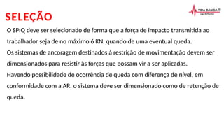 SELEÇÃO
O SPIQ deve ser selecionado de forma que a força de impacto transmitida ao
trabalhador seja de no máximo 6 KN, quando de uma eventual queda.
Os sistemas de ancoragem destinados à restrição de movimentação devem ser
dimensionados para resistir às forças que possam vir a ser aplicadas.
Havendo possibilidade de ocorrência de queda com diferença de nível, em
conformidade com a AR, o sistema deve ser dimensionado como de retenção de
queda.
 