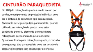 CINTURÃO PARAQUEDISTA
No SPIQ de retenção de queda e no de acesso por
cordas, o equipamento de proteção individual deve
ser o cinturão de segurança tipo paraquedista.
O cinturão de segurança tipo paraquedista, quando
utilizado em retenção de queda, deve estar
conectado pelo seu elemento de engate para
retenção de queda indicado pelo fabricante.
Quando utilizado para retenção de queda, o cinturão
de segurança tipo paraquedista deve ser dotado de
talabarte integrado com absorvedor de energia.
 