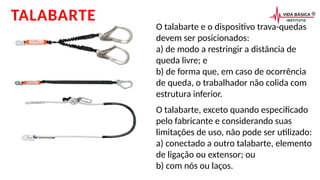 O talabarte e o dispositivo trava-quedas
devem ser posicionados:
a) de modo a restringir a distância de
queda livre; e
b) de forma que, em caso de ocorrência
de queda, o trabalhador não colida com
estrutura inferior.
TALABARTE
O talabarte, exceto quando especificado
pelo fabricante e considerando suas
limitações de uso, não pode ser utilizado:
a) conectado a outro talabarte, elemento
de ligação ou extensor; ou
b) com nós ou laços.
 