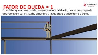 FATOR DE QUEDA = 1
É um fator que o trava queda ou equipamento talabarte, fixa-se em um ponto
de ancoragem para trabalho em altura situado entre o abdômen e o peito.
 