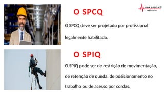O SPCQ
O SPCQ deve ser projetado por profissional
legalmente habilitado.
O SPIQ
O SPIQ pode ser de restrição de movimentação,
de retenção de queda, de posicionamento no
trabalho ou de acesso por cordas.
 