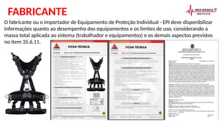 O fabricante ou o importador de Equipamento de Proteção Individual - EPI deve disponibilizar
informações quanto ao desempenho dos equipamentos e os limites de uso, considerando a
massa total aplicada ao sistema (trabalhador e equipamentos) e os demais aspectos previstos
no item 35.6.11.
FABRICANTE
 