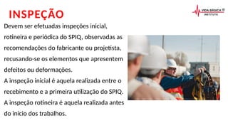 INSPEÇÃO
Devem ser efetuadas inspeções inicial,
rotineira e periódica do SPIQ, observadas as
recomendações do fabricante ou projetista,
recusando-se os elementos que apresentem
defeitos ou deformações.
A inspeção inicial é aquela realizada entre o
recebimento e a primeira utilização do SPIQ.
A inspeção rotineira é aquela realizada antes
do início dos trabalhos.
 