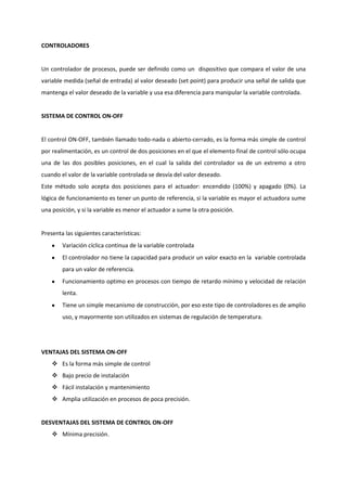 CONTROLADORES


Un controlador de procesos, puede ser definido como un dispositivo que compara el valor de una
variable medida (señal de entrada) al valor deseado (set point) para producir una señal de salida que
mantenga el valor deseado de la variable y usa esa diferencia para manipular la variable controlada.


SISTEMA DE CONTROL ON-OFF


El control ON-OFF, también llamado todo-nada o abierto-cerrado, es la forma más simple de control
por realimentación, es un control de dos posiciones en el que el elemento final de control sólo ocupa
una de las dos posibles posiciones, en el cual la salida del controlador va de un extremo a otro
cuando el valor de la variable controlada se desvía del valor deseado.
Este método solo acepta dos posiciones para el actuador: encendido (100%) y apagado (0%). La
lógica de funcionamiento es tener un punto de referencia, si la variable es mayor el actuadora sume
una posición, y si la variable es menor el actuador a sume la otra posición.


Presenta las siguientes características:
        Variación cíclica continua de la variable controlada
        El controlador no tiene la capacidad para producir un valor exacto en la variable controlada
        para un valor de referencia.
        Funcionamiento optimo en procesos con tiempo de retardo mínimo y velocidad de relación
        lenta.
        Tiene un simple mecanismo de construcción, por eso este tipo de controladores es de amplio
        uso, y mayormente son utilizados en sistemas de regulación de temperatura.




VENTAJAS DEL SISTEMA ON-OFF
     Es la forma más simple de control
     Bajo precio de instalación
     Fácil instalación y mantenimiento
     Amplia utilización en procesos de poca precisión.


DESVENTAJAS DEL SISTEMA DE CONTROL ON-OFF
     Mínima precisión.
 