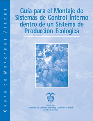 Guía para el Montaje de
E R D E S



                Sistemas de Control Interno
                  dentro de un Sistema de
                    Producción Ecológica
V
E R C A D O S
M
D E
R U P O




                                          Libertad y Orden
                    Ministerio de Ambiente, Vivienda y Desarrollo Territorial
                                       República de Colombia
G
 