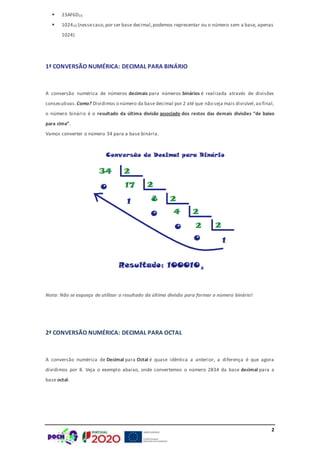 2
 23AF6D16
 102410 (nessecaso,por ser base decimal,podemos representar ou o número sem a base, apenas
1024)
1ª CONVERSÃO NUMÉRICA: DECIMAL PARA BINÁRIO
A conversão numérica de números decimais para números binários é realizada através de divisões
consecutivas.Como? Dividimos o número da base decimal por 2 até que não seja mais divisível,ao final,
o número binário é o resultado da última divisão associado dos restos das demais divisões “de baixo
para cima”.
Vamos converter o número 34 para a base binária.
Nota: Não se esqueça de utilizar o resultado da última divisão para formar o número binário!
2ª CONVERSÃO NUMÉRICA: DECIMAL PARA OCTAL
A conversão numérica de Decimal para Octal é quase idêntica a anterior, a diferença é que agora
dividimos por 8. Veja o exemplo abaixo, onde convertemos o número 2834 da base decimal para a
base octal:
 