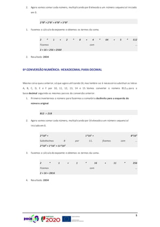 5
2. Agora vamos somar cada número, multiplicando por 8 elevado a um número sequencial iniciado
em 0.
2*80 + 2*81 + 4*82 + 5*83
1. Fazemos o cálculo do expoente e obtemos os termos da soma.
2 * 1 + 2 * 8 + 4 * 64 + 5 * 512
Ficamos com …
2 + 16 + 256 + 2560
2. Resultado: 2834
6ª CONVERSÃO NUMÉRICA: HEXADECIMAL PARA DECIMAL
Mesma coisa quea anterior,só que agora utilizando 16,mas lembre-se: é necessário substituir as letras
A, B, C, D, E e F por 10, 11, 12, 13, 14 e 15. Vamos converter o número B1216 para a
base decimal seguindo os mesmos passos da conversão anterior.
1. Primeiro invertermos o número para fazermos a somatória dadireita para a esquerda do
número original.
B12 -> 21B
2. Agora vamos somar cada número, multiplicando por 16 elevado a um número sequencial
iniciado em 0.
2*160 + 1*161 + B*162
Substituímos B por 11, ficamos com …
2*160 + 1*161 + 11*162
3. Fazemos o cálculo do expoente e obtemos os termos da soma.
2 * 1 + 1 * 16 + 11 * 256
Ficamos com …
2 + 16 + 2816
4. Resultado: 2834
 