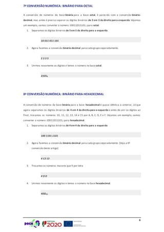6
7ª CONVERSÃO NUMÉRICA: BINÁRIO PARA OCTAL
A conversão de números da base binária para a base octal, é parecida com a conversão binário-
decimal, mas antes é preciso separar os dígitos binários de 3 em 3 da direita para a esquerda. Vejamos
um exemplo, vamos converter o número 100110111012 para octal.
1. Separamos os dígitos binários de 3 em 3 da direita para a esquerda.
10 011 011 101
2. Agora fazemos a conversão binário-decimal para cada grupo separadamente.
2 3 3 5
3. Unimos novamente os dígitos e temos o número na base octal.
23358
8ª CONVERSÃO NUMÉRICA: BINÁRIO PARA HEXADECIMAL
A conversão de números da base binária para a base hexadecimal é quase idêntica à anterior, só que
agora separamos os dígitos binários de 4 em 4 da direita para a esquerda e antes de unir os dígitos ao
final, trocamos os números 10, 11, 12, 13, 14 e 15 por A, B, C, D, E e F. Vejamos um exemplo, vamos
converter o número 100110111012 para hexadecimal.
1. Separamos os dígitos binários de 4 em 4 da direita para a esquerda.
100 1101 1101
2. Agora fazemos a conversão binário-decimal para cada grupo separadamente. (Veja a 4ª
conversão deste artigo)
4 13 13
3. Trocamos os números maiores que 9 por letra
4 D D
4. Unimos novamente os dígitos e temos o número na base hexadecimal.
4DD16
 
