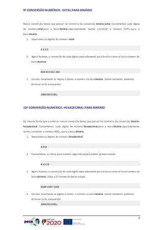7
9ª CONVERSÃO NUMÉRICA: OCTAL PARA BINÁRIO
Nessa conversão temos que pensar no contrário da conversão binário-octal. Convertemos cada dígito
do número octal para a base binária separadamente. Vamos converter o número 23358 para a
base binária.
1. Separamos os dígitos do número octal.
2 3 3 5
2. Agora fazemos a conversão de cada dígito separadamente para binário como se fossenúmero da
basedecimal.
010 011 011 101
1. Unimos novamente os dígitos e temos o número na basebinária (neste momento podemos
eliminar os 0s a esquerda).
100110111012
10ª CONVERSÃO NUMÉRICA: HEXADECIMAL PARA BINÁRIO
Da mesma forma que a anterior, nessa conversão temos que pensar no contrário da conversão binário-
hexadecimal. Convertemos cada dígito do número hexadecimal para a base binária separadamente.
Vamos converter o número 4DD16 para a base binária.
1. Separamos os dígitos do número hexadecimal.
4 D D
2. Convertemos as letras para número seguindo aquela ordem já mencionada.
4 13 13
1. Agora fazemos a conversão de cada dígito separadamente para binário como se fossenúmero da
basedecimal. (Veja a 1ª conversão deste artigo)
0100 1101 1101
2. Unimos novamente os dígitos e temos o número na basebinária (neste momento podemos
eliminar os 0s a esquerda).
100110111012
 