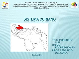 REPÚBLICA BOLIVARIANA DE VENEZUELA 
MINISTERIO DEL PODER POPULAR PARA LA EDUCACIÓN UNIVERSITARIA 
UNIVERSIDAD POLITÉCNICA TERRITORIAL DE MÉRIDA “KLÉBER RAMÍREZ” 
SISTEMA CORIANO 
T.S.U: GUERRERO 
LUIS. 
Cátedra: 
ECORREGIONES. 
PROF: FEDERICO 
DEL CURA. 
EJIDO EDO. MÉRIDA 
Octubre 2014 
 