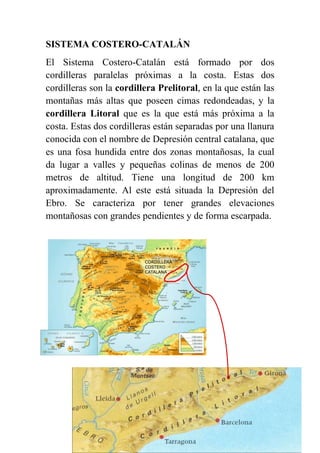 SISTEMA COSTERO-CATALÁN
El Sistema Costero-Catalán está formado por dos
cordilleras paralelas próximas a la costa. Estas dos
cordilleras son la cordillera Prelitoral, en la que están las
montañas más altas que poseen cimas redondeadas, y la
cordillera Litoral que es la que está más próxima a la
costa. Estas dos cordilleras están separadas por una llanura
conocida con el nombre de Depresión central catalana, que
es una fosa hundida entre dos zonas montañosas, la cual
da lugar a valles y pequeñas colinas de menos de 200
metros de altitud. Tiene una longitud de 200 km
aproximadamente. Al este está situada la Depresión del
Ebro. Se caracteriza por tener grandes elevaciones
montañosas con grandes pendientes y de forma escarpada.
 